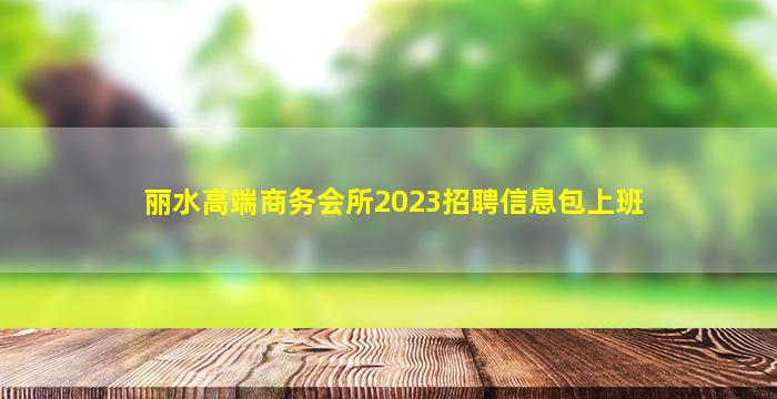 丽水高端商务会所2023招聘信息包上班